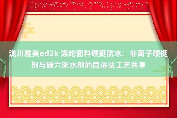 泷川雅美ed2k 涤纶面料硬挺防水：非离子硬挺剂与碳六防水剂的同浴法工艺共享
