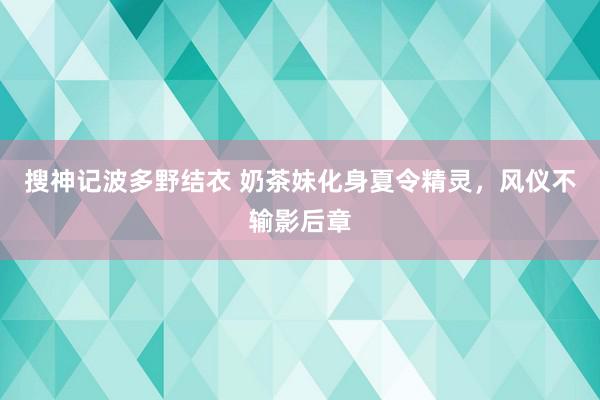 搜神记波多野结衣 奶茶妹化身夏令精灵，风仪不输影后章