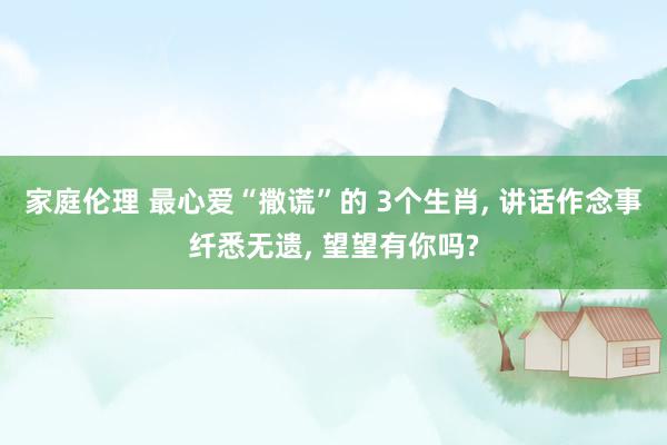 家庭伦理 最心爱“撒谎”的 3个生肖, 讲话作念事纤悉无遗, 望望有你吗?