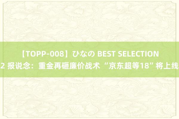【TOPP-008】ひなの BEST SELECTION 2 报说念：重金再砸廉价战术 “京东超等18”将上线