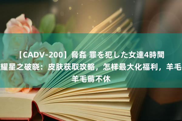 【CADV-200】脅姦 罪を犯した女達4時間 王者荣耀星之破晓：皮肤获取攻略，怎样最大化福利，羊毛薅不休