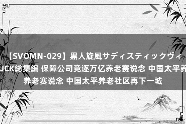 【SVOMN-029】黒人旋風サディスティックヴィレッジBLACK FUCK総集編 保障公司竞逐万亿养老赛说念 中国太平养老社区再下一城