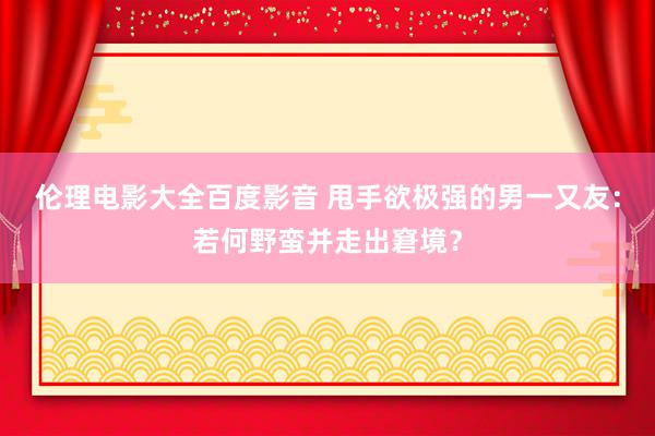 伦理电影大全百度影音 甩手欲极强的男一又友：若何野蛮并走出窘境？