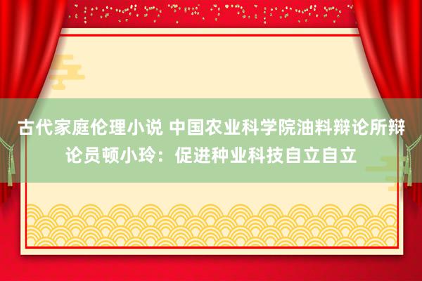古代家庭伦理小说 中国农业科学院油料辩论所辩论员顿小玲：促进种业科技自立自立