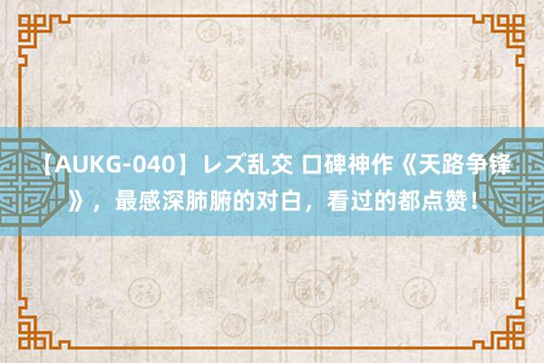 【AUKG-040】レズ乱交 口碑神作《天路争锋》，最感深肺腑的对白，看过的都点赞！