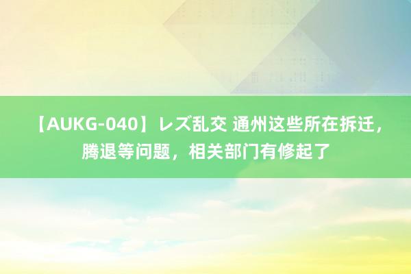 【AUKG-040】レズ乱交 通州这些所在拆迁，腾退等问题，相关部门有修起了
