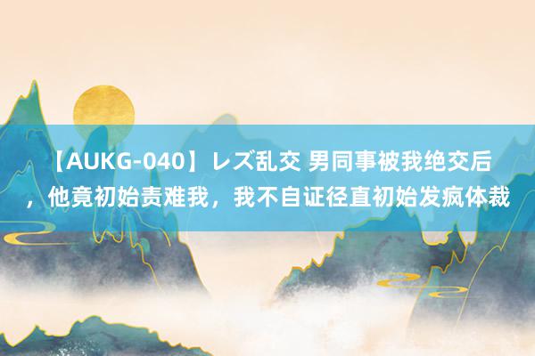 【AUKG-040】レズ乱交 男同事被我绝交后，他竟初始责难我，我不自证径直初始发疯体裁