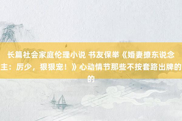 长篇社会家庭伦理小说 书友保举《婚妻撩东说念主：厉少，狠狠宠！》心动情节那些不按套路出牌的