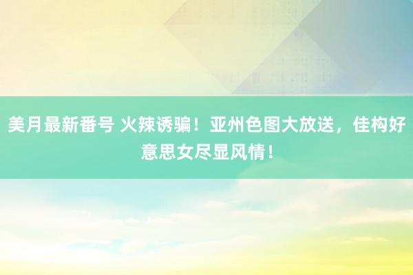美月最新番号 火辣诱骗！亚州色图大放送，佳构好意思女尽显风情！