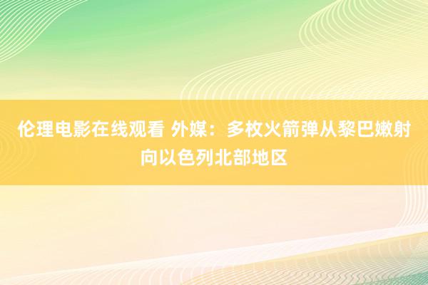 伦理电影在线观看 外媒：多枚火箭弹从黎巴嫩射向以色列北部地区