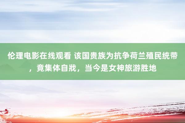 伦理电影在线观看 该国贵族为抗争荷兰殖民统带，竟集体自戕，当今是女神旅游胜地