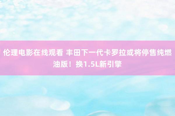 伦理电影在线观看 丰田下一代卡罗拉或将停售纯燃油版！换1.5L新引擎