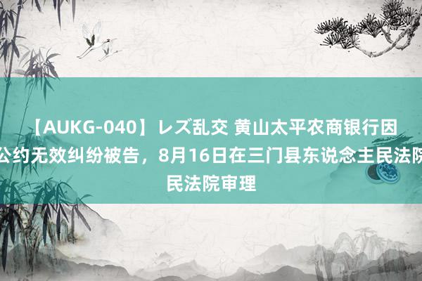 【AUKG-040】レズ乱交 黄山太平农商银行因阐明公约无效纠纷被告，8月16日在三门县东说念主民法院审理
