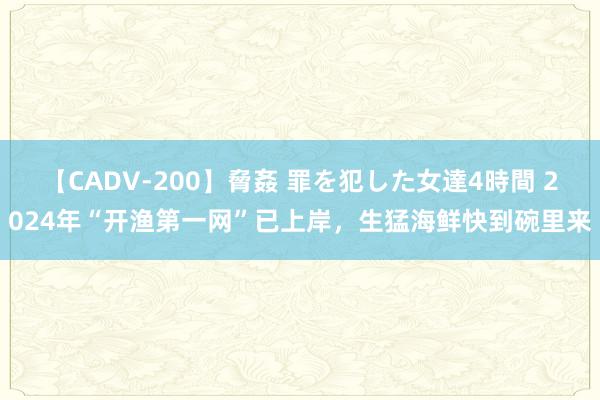 【CADV-200】脅姦 罪を犯した女達4時間 2024年“开渔第一网”已上岸，生猛海鲜快到碗里来
