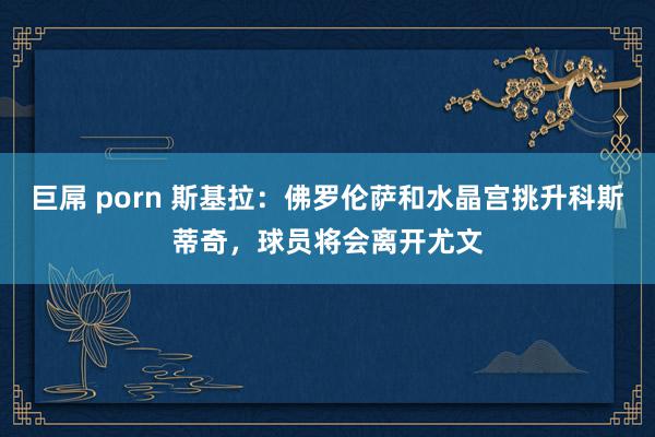 巨屌 porn 斯基拉：佛罗伦萨和水晶宫挑升科斯蒂奇，球员将会离开尤文