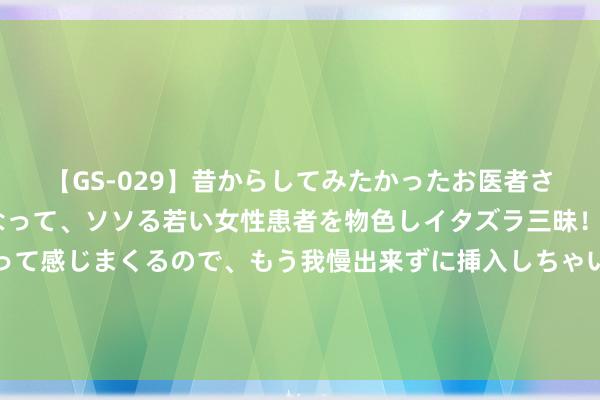 【GS-029】昔からしてみたかったお医者さんゴッコ ニセ医者になって、ソソる若い女性患者を物色しイタズラ三昧！パンツにシミまで作って感じまくるので、もう我慢出来ずに挿入しちゃいました。ああ、昔から憧れていたお医者さんゴッコをついに達成！ 受海运脚高企成分影响 致欧科技上半年增收不增利