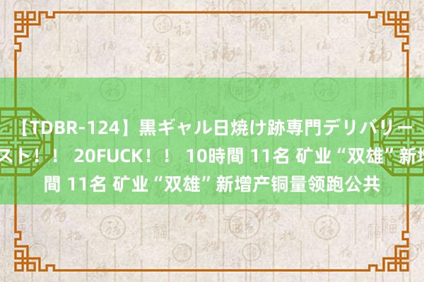 【TDBR-124】黒ギャル日焼け跡専門デリバリーヘルス チョーベスト！！ 20FUCK！！ 10時間 11名 矿业“双雄”新增产铜量领跑公共