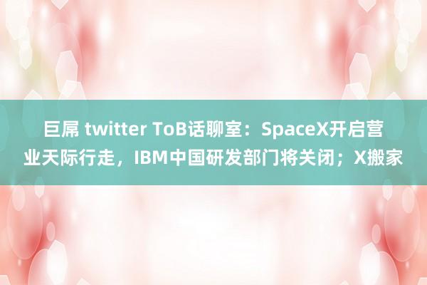 巨屌 twitter ToB话聊室：SpaceX开启营业天际行走，IBM中国研发部门将关闭；X搬家