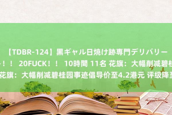 【TDBR-124】黒ギャル日焼け跡専門デリバリーヘルス チョーベスト！！ 20FUCK！！ 10時間 11名 花旗：大幅削减碧桂园事迹倡导价至4.2港元 评级降至“中性”