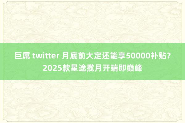 巨屌 twitter 月底前大定还能享50000补贴？2025款星途揽月开端即巅峰