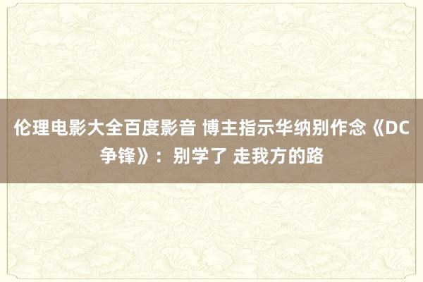 伦理电影大全百度影音 博主指示华纳别作念《DC争锋》：别学了 走我方的路