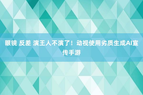 眼镜 反差 演王人不演了！动视使用劣质生成AI宣传手游