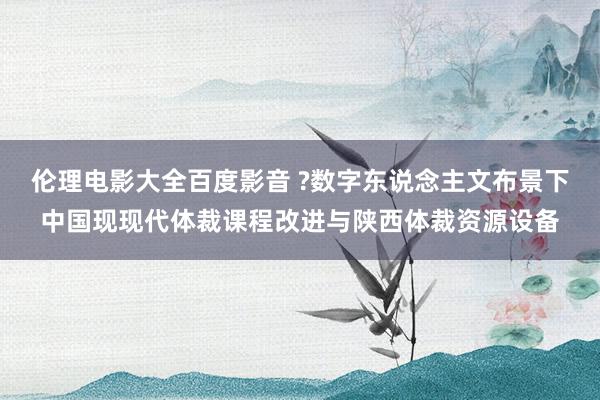 伦理电影大全百度影音 ?数字东说念主文布景下中国现现代体裁课程改进与陕西体裁资源设备