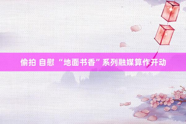 偷拍 自慰 “地面书香”系列融媒算作开动