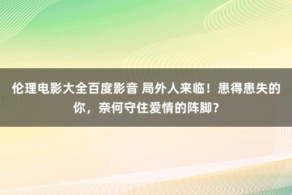 伦理电影大全百度影音 局外人来临！患得患失的你，奈何守住爱情的阵脚？