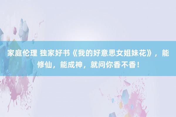 家庭伦理 独家好书《我的好意思女姐妹花》，能修仙，能成神，就问你香不香！
