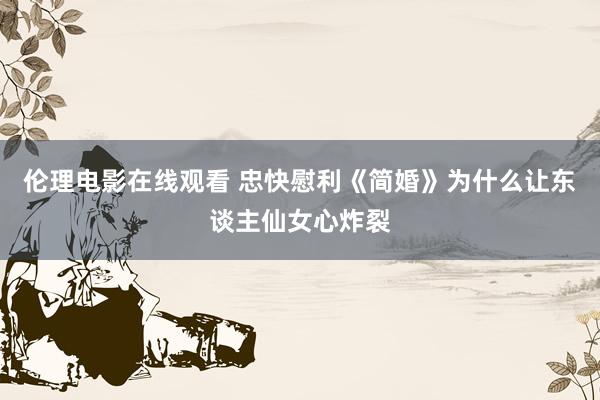 伦理电影在线观看 忠快慰利《简婚》为什么让东谈主仙女心炸裂