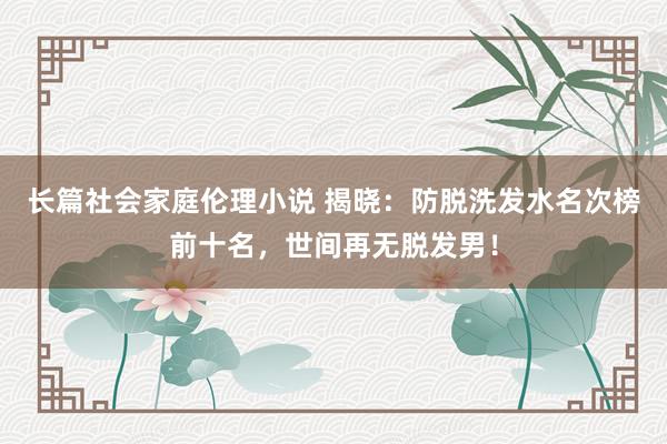 长篇社会家庭伦理小说 揭晓：防脱洗发水名次榜前十名，世间再无脱发男！