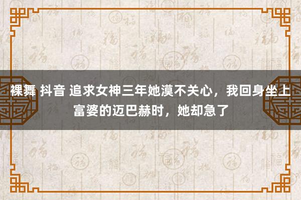 裸舞 抖音 追求女神三年她漠不关心，我回身坐上富婆的迈巴赫时，她却急了