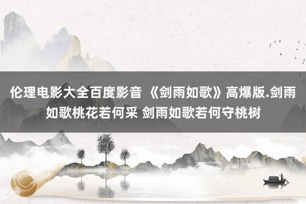 伦理电影大全百度影音 《剑雨如歌》高爆版.剑雨如歌桃花若何采 剑雨如歌若何守桃树