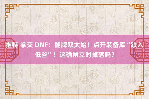 推特 拳交 DNF：翻牌双太始！点开装备库“跌入低谷”！这确凿立时掉落吗？