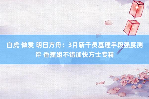 白虎 做爱 明日方舟：3月新干员基建手段强度测评 香蕉姐不错加快方士专精