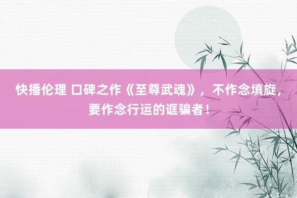 快播伦理 口碑之作《至尊武魂》，不作念填旋，要作念行运的诓骗者！