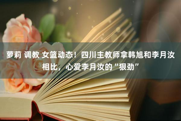 萝莉 调教 女篮动态！四川主教师拿韩旭和李月汝相比，心爱李月汝的“狠劲”