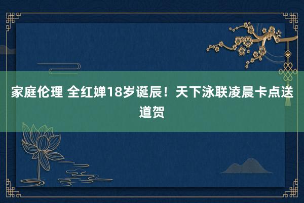 家庭伦理 全红婵18岁诞辰！天下泳联凌晨卡点送道贺