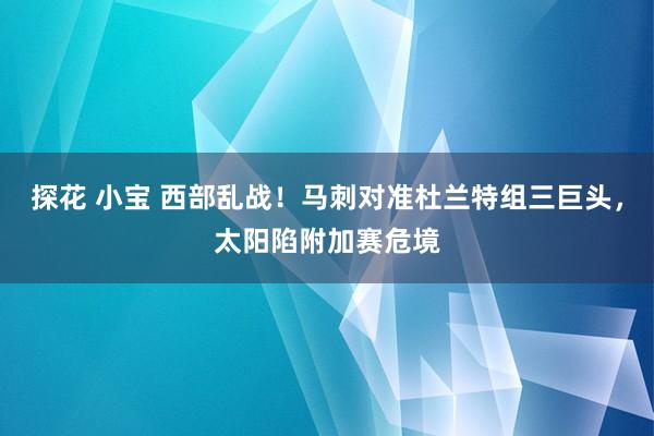 探花 小宝 西部乱战！马刺对准杜兰特组三巨头，太阳陷附加赛危境