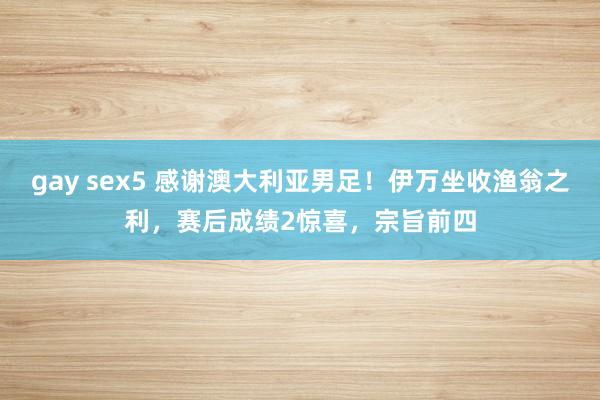 gay sex5 感谢澳大利亚男足！伊万坐收渔翁之利，赛后成绩2惊喜，宗旨前四