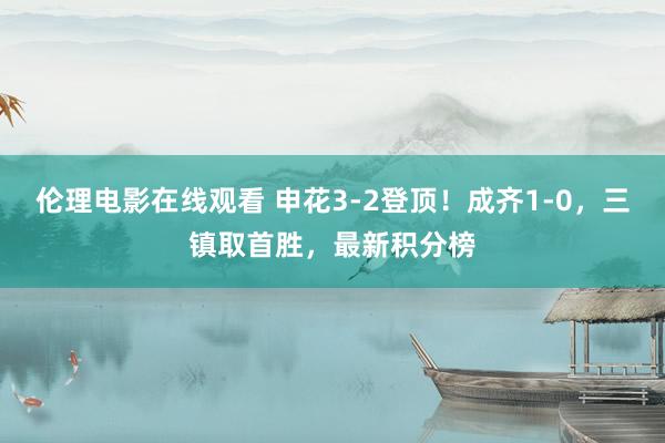 伦理电影在线观看 申花3-2登顶！成齐1-0，三镇取首胜，最新积分榜
