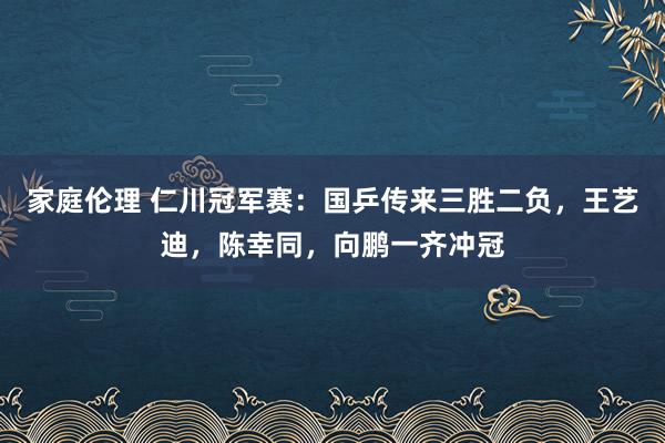 家庭伦理 仁川冠军赛：国乒传来三胜二负，王艺迪，陈幸同，向鹏一齐冲冠