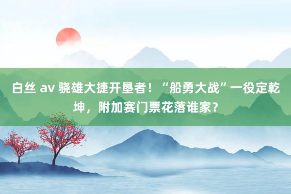 白丝 av 骁雄大捷开垦者！“船勇大战”一役定乾坤，附加赛门票花落谁家？