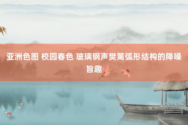 亚洲色图 校园春色 玻璃钢声樊篱弧形结构的降噪旨趣