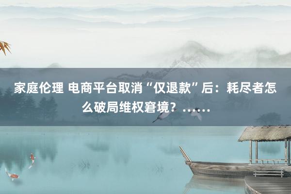 家庭伦理 电商平台取消“仅退款”后：耗尽者怎么破局维权窘境？……