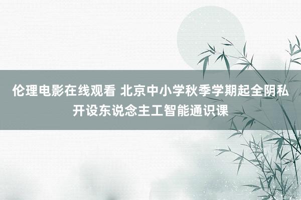 伦理电影在线观看 北京中小学秋季学期起全阴私开设东说念主工智能通识课