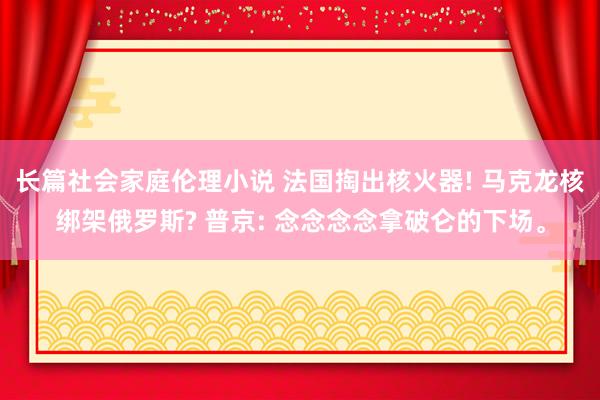 长篇社会家庭伦理小说 法国掏出核火器! 马克龙核绑架俄罗斯? 普京: 念念念念拿破仑的下场。