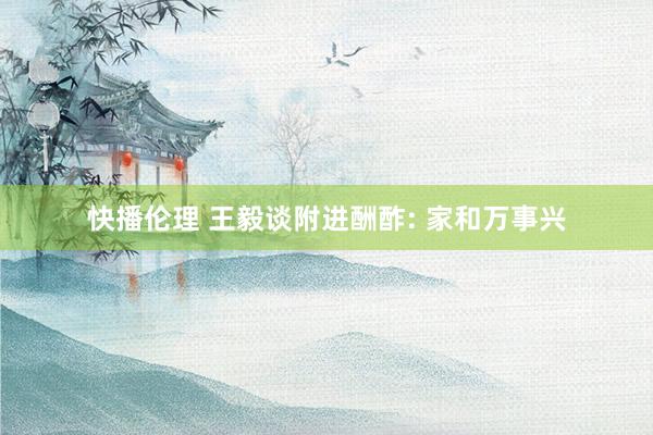 快播伦理 王毅谈附进酬酢: 家和万事兴