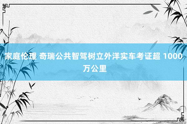 家庭伦理 奇瑞公共智驾树立外洋实车考证超 1000 万公里